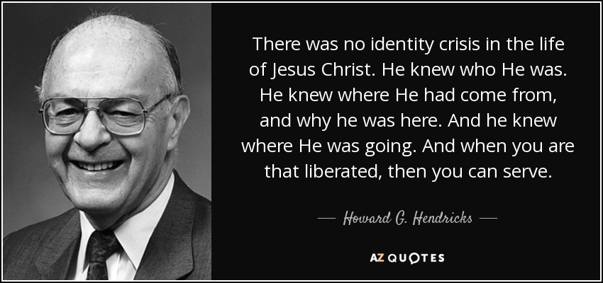 There was no identity crisis in the life of Jesus Christ. He knew who He was. He knew where He had come from, and why he was here. And he knew where He was going. And when you are that liberated, then you can serve. - Howard G. Hendricks