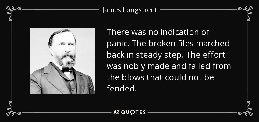 There was no indication of panic. The broken files marched back in steady step. The effort was nobly made and failed from the blows that could not be fended. - James Longstreet