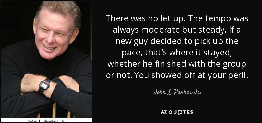 There was no let-up. The tempo was always moderate but steady. If a new guy decided to pick up the pace, that's where it stayed, whether he finished with the group or not. You showed off at your peril. - John L. Parker Jr.