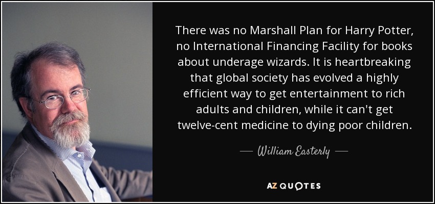 There was no Marshall Plan for Harry Potter, no International Financing Facility for books about underage wizards. It is heartbreaking that global society has evolved a highly efficient way to get entertainment to rich adults and children, while it can't get twelve-cent medicine to dying poor children. - William Easterly