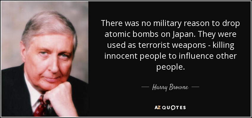 There was no military reason to drop atomic bombs on Japan. They were used as terrorist weapons - killing innocent people to influence other people. - Harry Browne