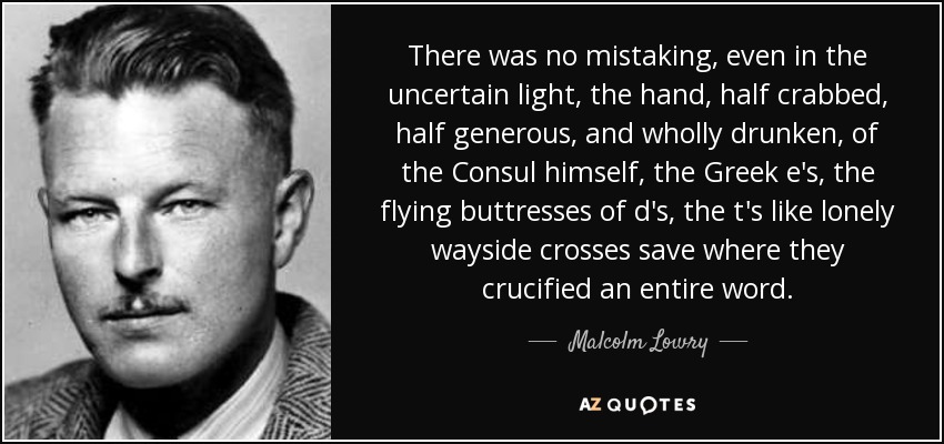 There was no mistaking, even in the uncertain light, the hand, half crabbed, half generous, and wholly drunken, of the Consul himself, the Greek e's, the flying buttresses of d's, the t's like lonely wayside crosses save where they crucified an entire word. - Malcolm Lowry