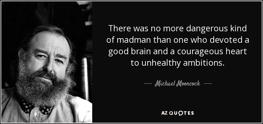 There was no more dangerous kind of madman than one who devoted a good brain and a courageous heart to unhealthy ambitions. - Michael Moorcock