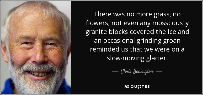 There was no more grass, no flowers, not even any moss: dusty granite blocks covered the ice and an occasional grinding groan reminded us that we were on a slow-moving glacier. - Chris Bonington