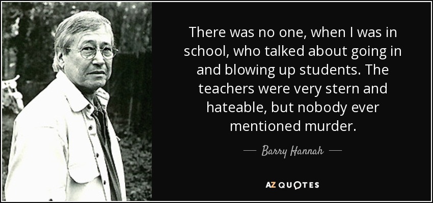 There was no one, when I was in school, who talked about going in and blowing up students. The teachers were very stern and hateable, but nobody ever mentioned murder. - Barry Hannah
