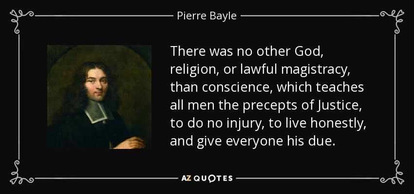 There was no other God, religion, or lawful magistracy, than conscience, which teaches all men the precepts of Justice, to do no injury, to live honestly, and give everyone his due. - Pierre Bayle