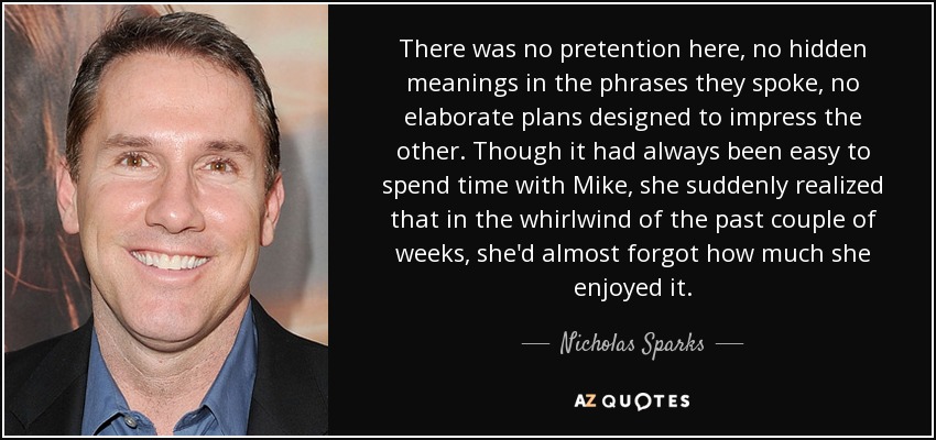 There was no pretention here, no hidden meanings in the phrases they spoke, no elaborate plans designed to impress the other. Though it had always been easy to spend time with Mike, she suddenly realized that in the whirlwind of the past couple of weeks, she'd almost forgot how much she enjoyed it. - Nicholas Sparks