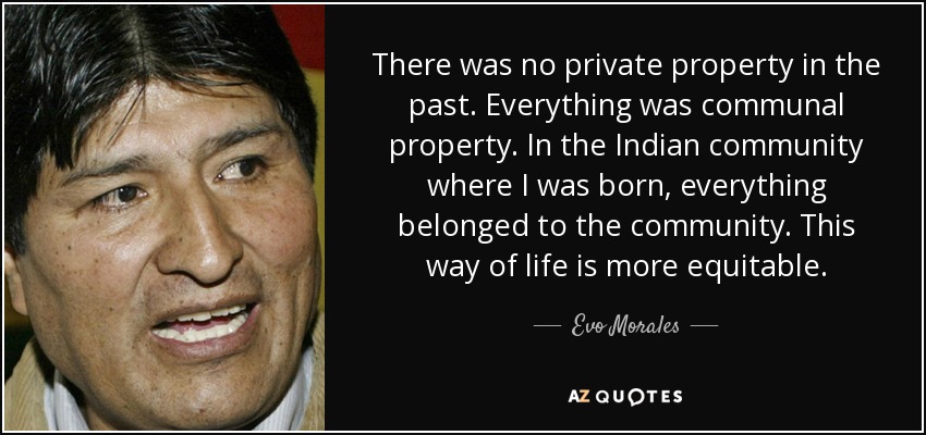 There was no private property in the past. Everything was communal property. In the Indian community where I was born, everything belonged to the community. This way of life is more equitable. - Evo Morales