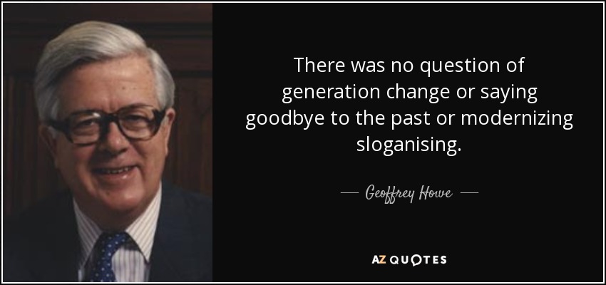 There was no question of generation change or saying goodbye to the past or modernizing sloganising. - Geoffrey Howe