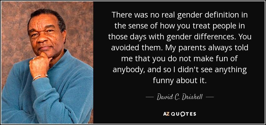 There was no real gender definition in the sense of how you treat people in those days with gender differences. You avoided them. My parents always told me that you do not make fun of anybody, and so I didn't see anything funny about it. - David C. Driskell