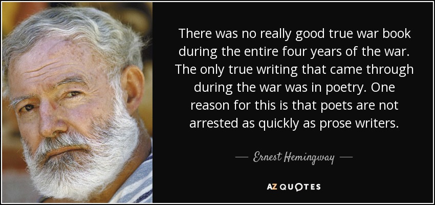 There was no really good true war book during the entire four years of the war. The only true writing that came through during the war was in poetry. One reason for this is that poets are not arrested as quickly as prose writers. - Ernest Hemingway