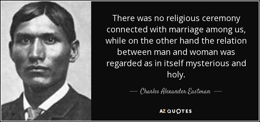 There was no religious ceremony connected with marriage among us, while on the other hand the relation between man and woman was regarded as in itself mysterious and holy. - Charles Alexander Eastman