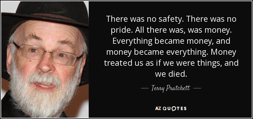 There was no safety. There was no pride. All there was, was money. Everything became money, and money became everything. Money treated us as if we were things, and we died. - Terry Pratchett