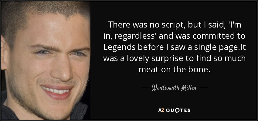 There was no script, but I said, 'I'm in, regardless' and was committed to Legends before I saw a single page.It was a lovely surprise to find so much meat on the bone. - Wentworth Miller