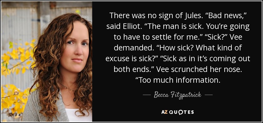There was no sign of Jules. “Bad news,” said Elliot. “The man is sick. You’re going to have to settle for me.” “Sick?” Vee demanded. “How sick? What kind of excuse is sick?” “Sick as in it’s coming out both ends.” Vee scrunched her nose. “Too much information. - Becca Fitzpatrick