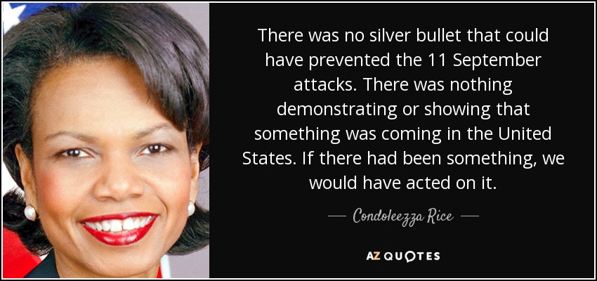 There was no silver bullet that could have prevented the 11 September attacks. There was nothing demonstrating or showing that something was coming in the United States. If there had been something, we would have acted on it. - Condoleezza Rice