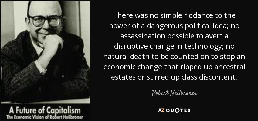 There was no simple riddance to the power of a dangerous political idea; no assassination possible to avert a disruptive change in technology; no natural death to be counted on to stop an economic change that ripped up ancestral estates or stirred up class discontent. - Robert Heilbroner