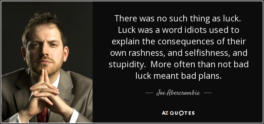 There was no such thing as luck. Luck was a word idiots used to explain the consequences of their own rashness, and selfishness, and stupidity. More often than not bad luck meant bad plans. - Joe Abercrombie