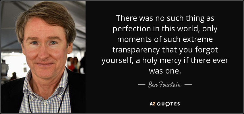 There was no such thing as perfection in this world, only moments of such extreme transparency that you forgot yourself, a holy mercy if there ever was one. - Ben Fountain