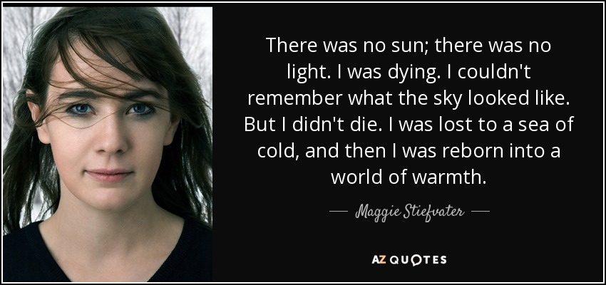 There was no sun; there was no light. I was dying. I couldn't remember what the sky looked like. But I didn't die. I was lost to a sea of cold, and then I was reborn into a world of warmth. - Maggie Stiefvater