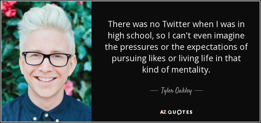 There was no Twitter when I was in high school, so I can't even imagine the pressures or the expectations of pursuing likes or living life in that kind of mentality. - Tyler Oakley