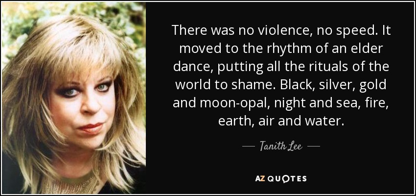 There was no violence, no speed. It moved to the rhythm of an elder dance, putting all the rituals of the world to shame. Black, silver, gold and moon-opal, night and sea, fire, earth, air and water. - Tanith Lee