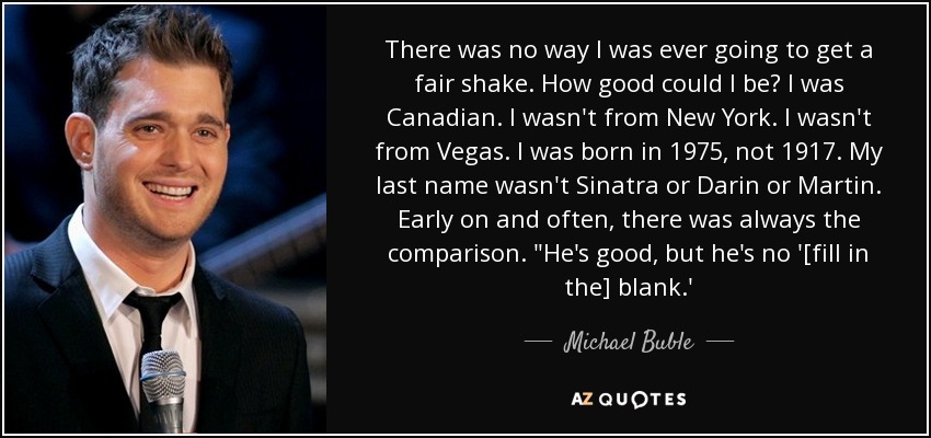 There was no way I was ever going to get a fair shake. How good could I be? I was Canadian. I wasn't from New York. I wasn't from Vegas. I was born in 1975, not 1917. My last name wasn't Sinatra or Darin or Martin. Early on and often, there was always the comparison. 