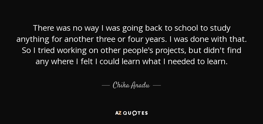There was no way I was going back to school to study anything for another three or four years. I was done with that. So I tried working on other people's projects, but didn't find any where I felt I could learn what I needed to learn. - Chika Anadu