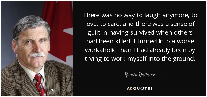 There was no way to laugh anymore, to love, to care, and there was a sense of guilt in having survived when others had been killed. I turned into a worse workaholic than I had already been by trying to work myself into the ground. - Roméo Dallaire