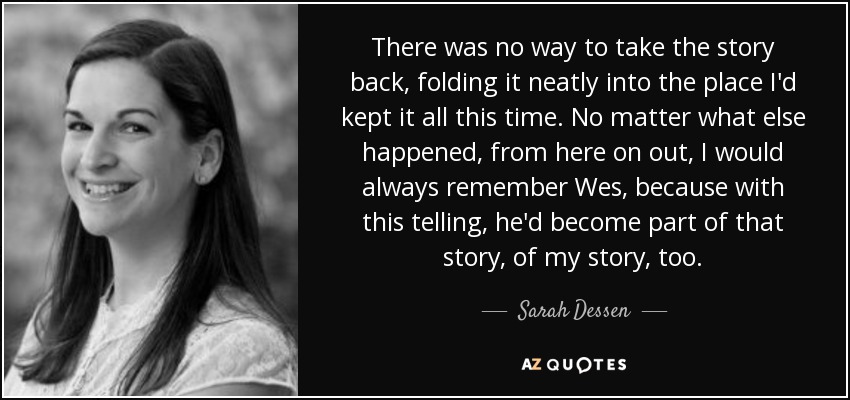 There was no way to take the story back, folding it neatly into the place I'd kept it all this time. No matter what else happened, from here on out, I would always remember Wes, because with this telling, he'd become part of that story, of my story, too. - Sarah Dessen