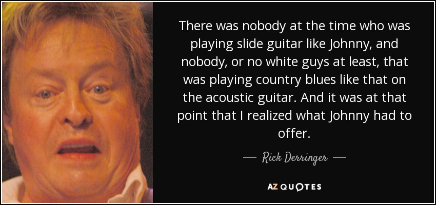 There was nobody at the time who was playing slide guitar like Johnny, and nobody, or no white guys at least, that was playing country blues like that on the acoustic guitar. And it was at that point that I realized what Johnny had to offer. - Rick Derringer