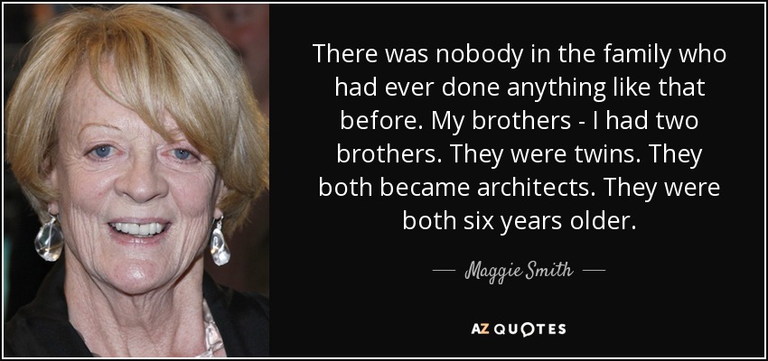 There was nobody in the family who had ever done anything like that before. My brothers - I had two brothers. They were twins. They both became architects. They were both six years older. - Maggie Smith