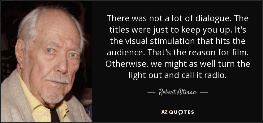 There was not a lot of dialogue. The titles were just to keep you up. It's the visual stimulation that hits the audience. That's the reason for film. Otherwise, we might as well turn the light out and call it radio. - Robert Altman