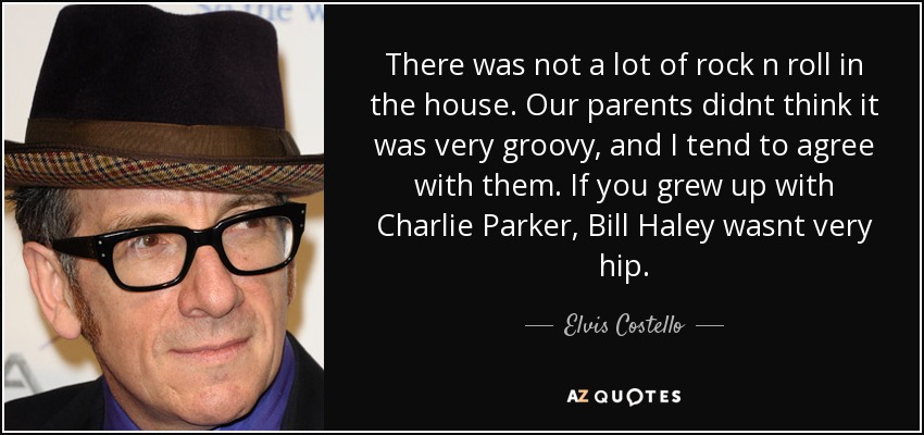 There was not a lot of rock n roll in the house. Our parents didnt think it was very groovy, and I tend to agree with them. If you grew up with Charlie Parker, Bill Haley wasnt very hip. - Elvis Costello
