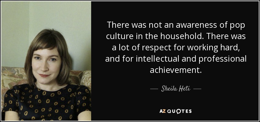 There was not an awareness of pop culture in the household. There was a lot of respect for working hard, and for intellectual and professional achievement. - Sheila Heti