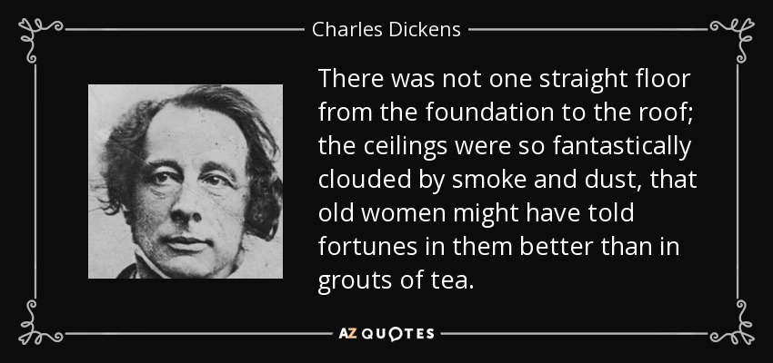 There was not one straight floor from the foundation to the roof; the ceilings were so fantastically clouded by smoke and dust, that old women might have told fortunes in them better than in grouts of tea. - Charles Dickens