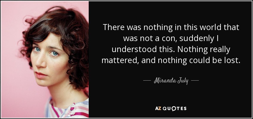 There was nothing in this world that was not a con, suddenly I understood this. Nothing really mattered, and nothing could be lost. - Miranda July
