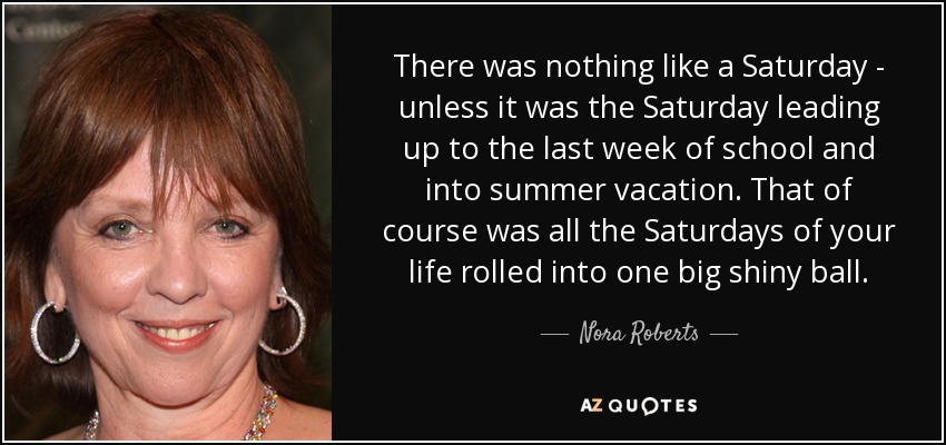 There was nothing like a Saturday - unless it was the Saturday leading up to the last week of school and into summer vacation. That of course was all the Saturdays of your life rolled into one big shiny ball. - Nora Roberts