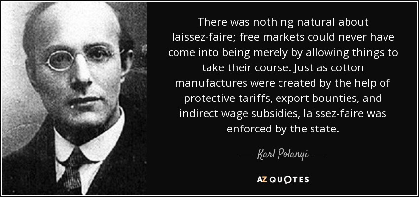 There was nothing natural about laissez-faire; free markets could never have come into being merely by allowing things to take their course. Just as cotton manufactures were created by the help of protective tariffs, export bounties, and indirect wage subsidies, laissez-faire was enforced by the state. - Karl Polanyi