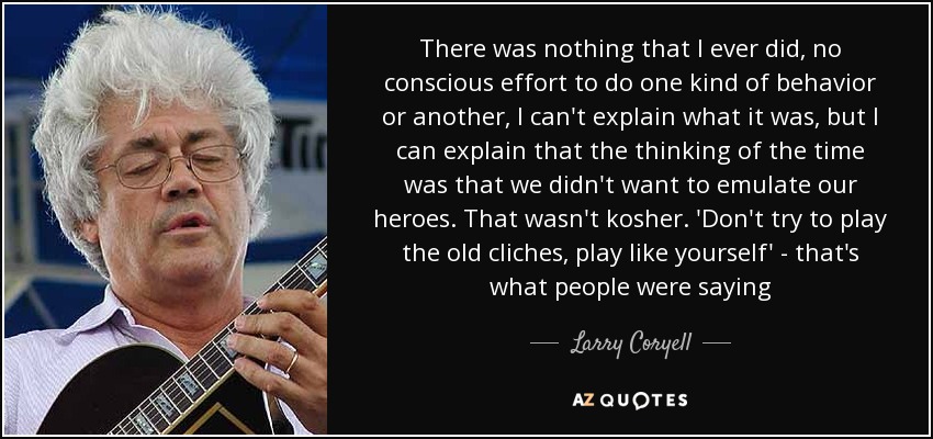 There was nothing that I ever did, no conscious effort to do one kind of behavior or another, I can't explain what it was, but I can explain that the thinking of the time was that we didn't want to emulate our heroes. That wasn't kosher. 'Don't try to play the old cliches, play like yourself' - that's what people were saying - Larry Coryell