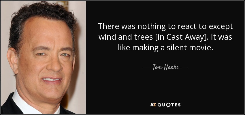 There was nothing to react to except wind and trees [in Cast Away]. It was like making a silent movie. - Tom Hanks