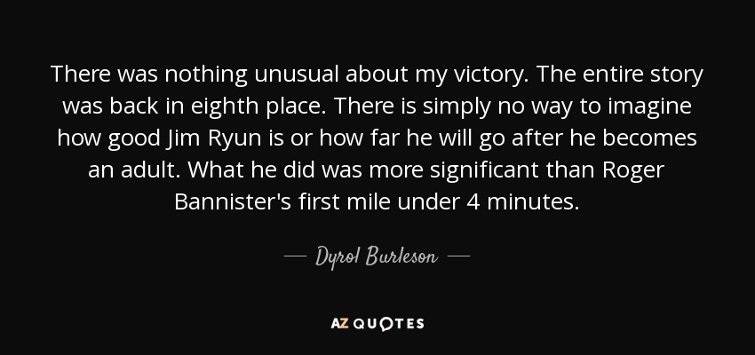 There was nothing unusual about my victory. The entire story was back in eighth place. There is simply no way to imagine how good Jim Ryun is or how far he will go after he becomes an adult. What he did was more significant than Roger Bannister's first mile under 4 minutes. - Dyrol Burleson