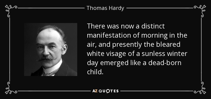 There was now a distinct manifestation of morning in the air, and presently the bleared white visage of a sunless winter day emerged like a dead-born child. - Thomas Hardy