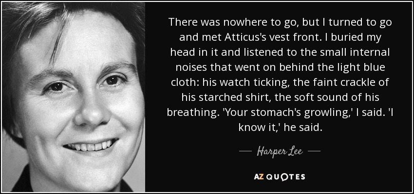 There was nowhere to go, but I turned to go and met Atticus's vest front. I buried my head in it and listened to the small internal noises that went on behind the light blue cloth: his watch ticking, the faint crackle of his starched shirt, the soft sound of his breathing. 'Your stomach's growling,' I said. 'I know it,' he said. - Harper Lee