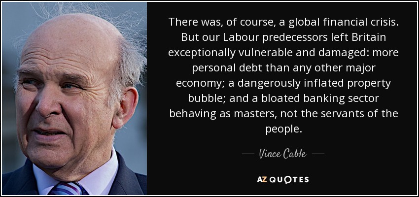 There was, of course, a global financial crisis. But our Labour predecessors left Britain exceptionally vulnerable and damaged: more personal debt than any other major economy; a dangerously inflated property bubble; and a bloated banking sector behaving as masters, not the servants of the people. - Vince Cable