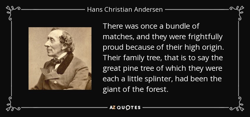 There was once a bundle of matches, and they were frightfully proud because of their high origin. Their family tree, that is to say the great pine tree of which they were each a little splinter, had been the giant of the forest. - Hans Christian Andersen