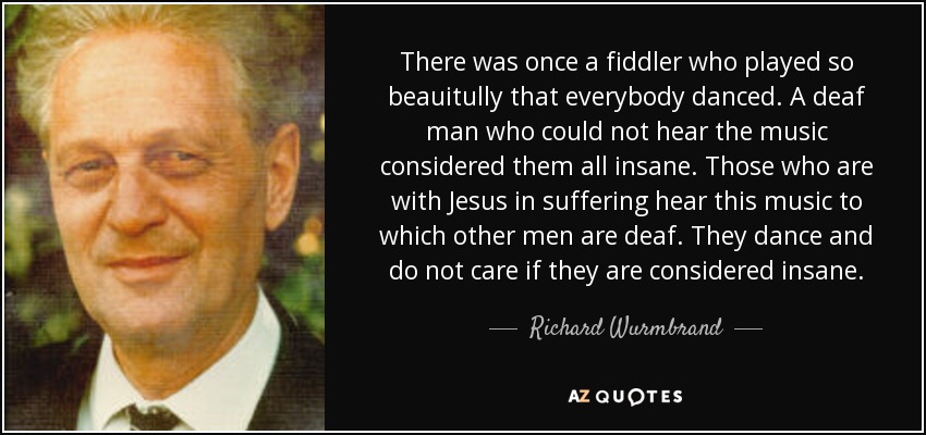 There was once a fiddler who played so beauitully that everybody danced. A deaf man who could not hear the music considered them all insane. Those who are with Jesus in suffering hear this music to which other men are deaf. They dance and do not care if they are considered insane. - Richard Wurmbrand