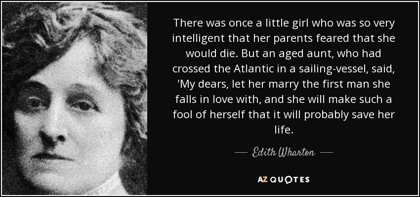 There was once a little girl who was so very intelligent that her parents feared that she would die. But an aged aunt, who had crossed the Atlantic in a sailing-vessel, said, 'My dears, let her marry the first man she falls in love with, and she will make such a fool of herself that it will probably save her life. - Edith Wharton