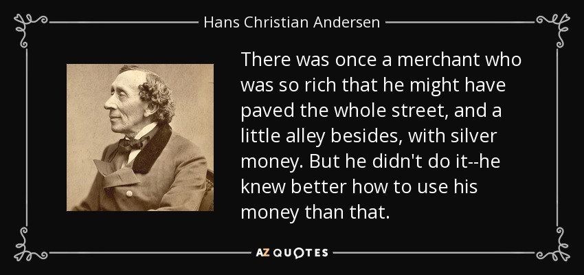 There was once a merchant who was so rich that he might have paved the whole street, and a little alley besides, with silver money. But he didn't do it--he knew better how to use his money than that. - Hans Christian Andersen