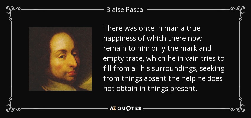 There was once in man a true happiness of which there now remain to him only the mark and empty trace, which he in vain tries to fill from all his surroundings, seeking from things absent the help he does not obtain in things present. - Blaise Pascal